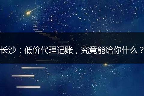 长沙：低价代理记账，究竟能给你什么？