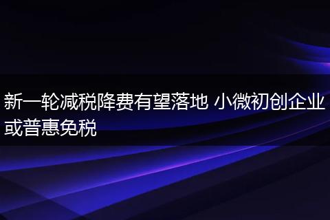 新一轮减税降费有望落地 小微初创企业或普惠免税