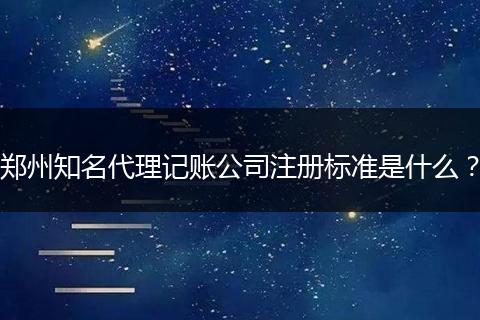 郑州知名代理记账公司注册标准是什么？
