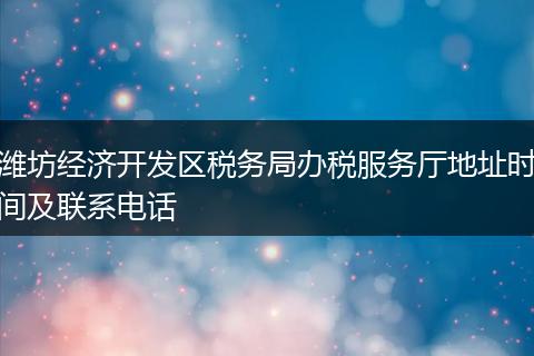 潍坊经济开发区税务局办税服务厅地址时间及联系电话
