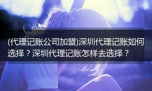 (代理记账公司加盟)深圳代理记账如何选择？深圳代理记账怎样去选择？