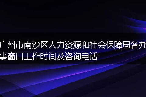 广州市南沙区人力资源和社会保障局各办事窗口工作时间及咨询电话