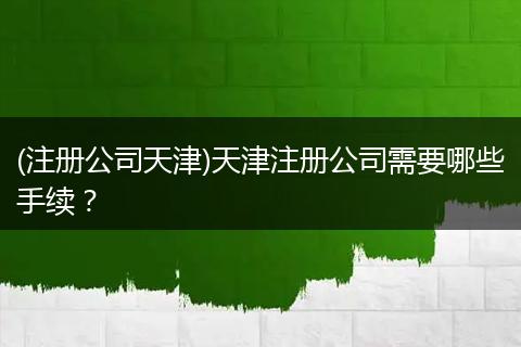 (注册公司天津)天津注册公司需要哪些手续？
