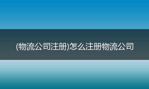 (物流公司注册)怎么注册物流公司
