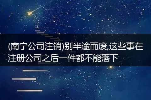 (南宁公司注销)别半途而废,这些事在注册公司之后一件都不能落下