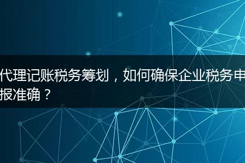 代理记账税务筹划，如何确保企业税务申报准确？