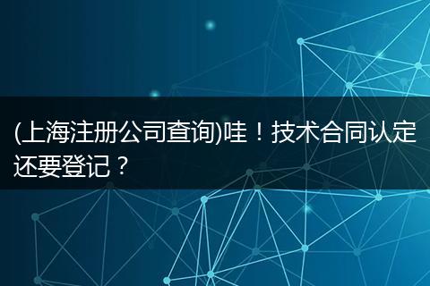 (上海注册公司查询)哇！技术合同认定还要登记？