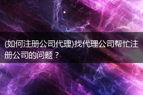 (如何注册公司代理)找代理公司帮忙注册公司的问题?