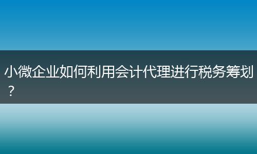 小微企业如何利用会计代理进行税务筹划？