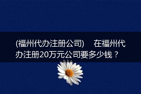(福州代办注册公司)    在福州代办注册20万元公司要多少钱？