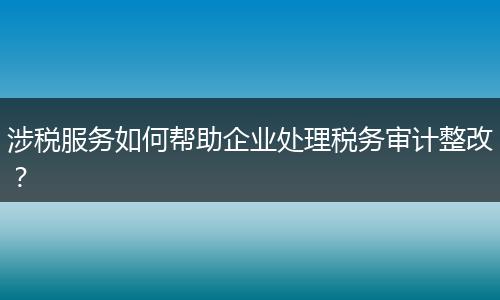 涉税服务如何帮助企业处理税务审计整改？