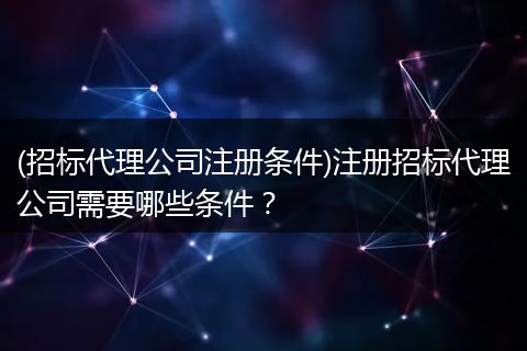 (招标代理公司注册条件)注册招标代理公司需要哪些条件？