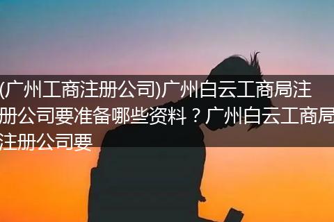 (广州工商注册公司)广州白云工商局注册公司要准备哪些资料？广州白云工商局注册公司要