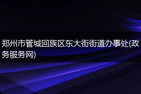 郑州市管城回族区东大街街道办事处(政务服务网)