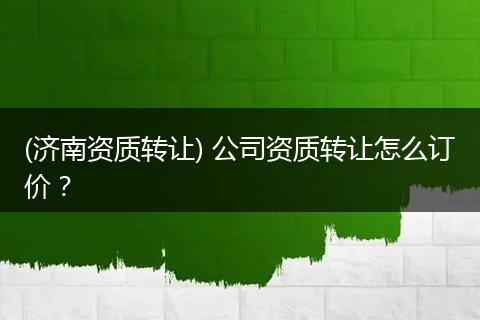 (济南资质转让) 公司资质转让怎么订价？
