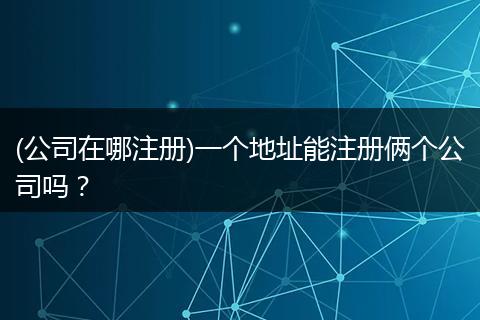 (公司在哪注册)一个地址能注册俩个公司吗？
