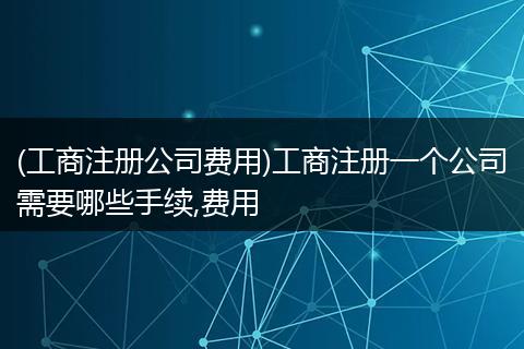 (工商注册公司费用)工商注册一个公司需要哪些手续,费用