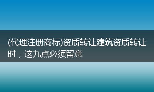 (代理注册商标)资质转让建筑资质转让时,这九点必须留意