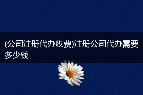 (公司注册代办收费)注册公司代办需要多少钱