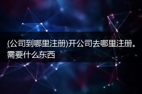 (公司到哪里注册)开公司去哪里注册。需要什么东西