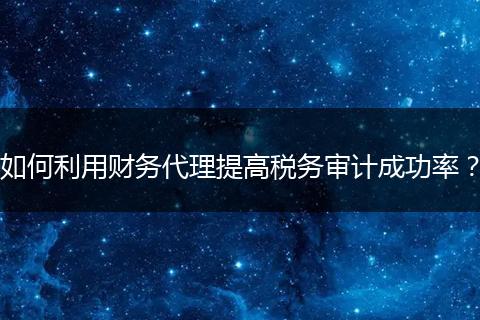 如何利用财务代理提高税务审计成功率？