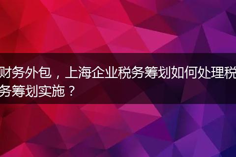 财务外包，上海企业税务筹划如何处理税务筹划实施？