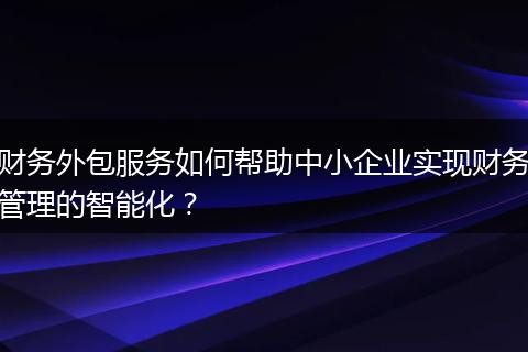 财务外包服务如何帮助中小企业实现财务管理的智能化？