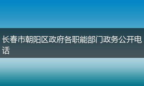 长春市朝阳区政府各职能部门政务公开电话