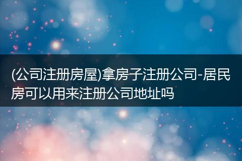 (公司注册房屋)拿房子注册公司-居民房可以用来注册公司地址吗
