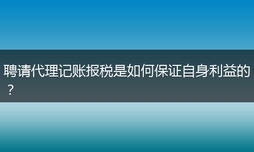 聘请代理记账报税是如何保证自身利益的？