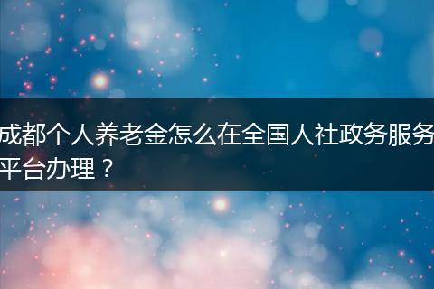 成都个人养老金怎么在全国人社政务服务平台办理？