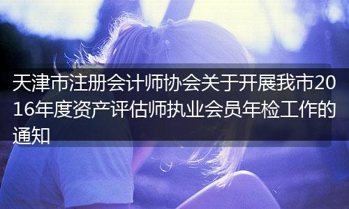 天津市注册会计师协会关于开展我市2016年度资产评估师执业会员年检工作的通知