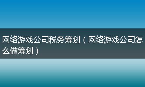 网络游戏公司税务筹划（网络游戏公司怎么做筹划）
