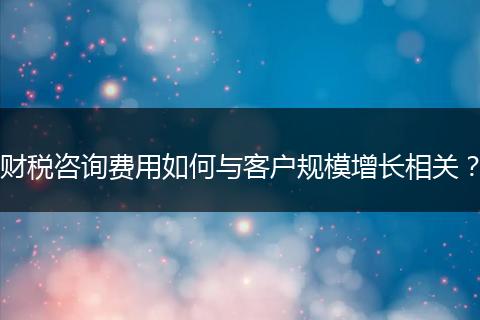 财税咨询费用如何与客户规模增长相关？