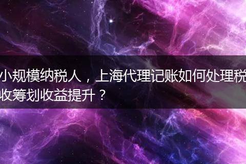 小规模纳税人，上海代理记账如何处理税收筹划收益提升？