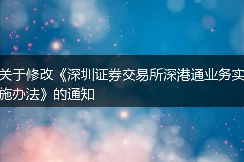 关于修改《深圳证券交易所深港通业务实施办法》的通知