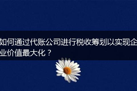 如何通过代账公司进行税收筹划以实现企业价值最大化？