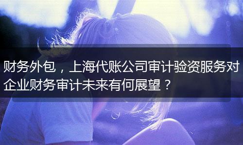 财务外包，上海代账公司审计验资服务对企业财务审计未来有何展望？