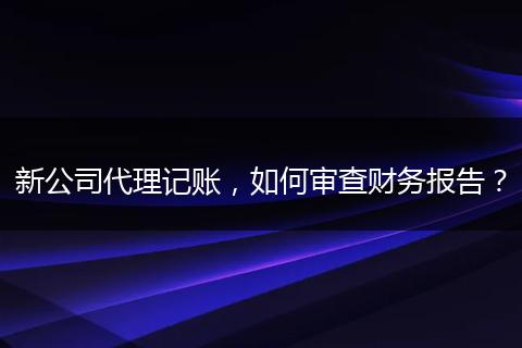新公司代理记账，如何审查财务报告？