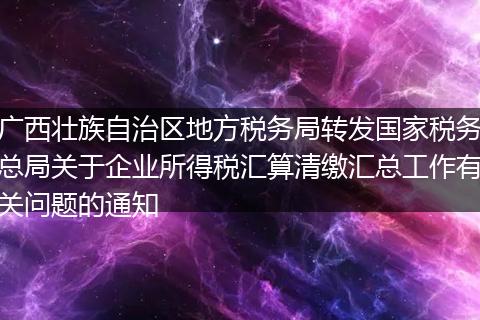 广西壮族自治区地方税务局转发国家税务总局关于企业所得税汇算清缴汇总工作有关问题的通知