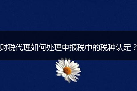 财税代理如何处理申报税中的税种认定？