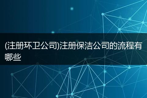 (注册环卫公司)注册保洁公司的流程有哪些