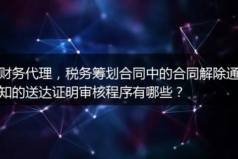 财务代理，税务筹划合同中的合同解除通知的送达证明审核程序有哪些？