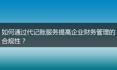 如何通过代记账服务提高企业财务管理的合规性？