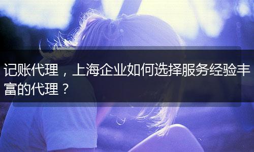 记账代理，上海企业如何选择服务经验丰富的代理？
