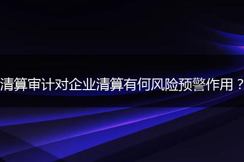 清算审计对企业清算有何风险预警作用？