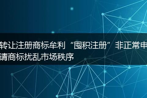 转让注册商标牟利“囤积注册”非正常申请商标扰乱市场秩序