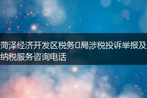 菏泽经济开发区税务​局涉税投诉举报及纳税服务咨询电话