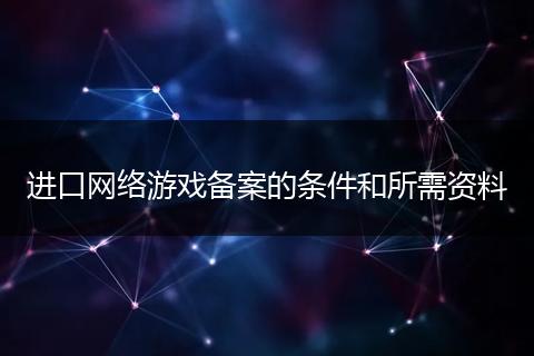 进口网络游戏备案的条件和所需资料