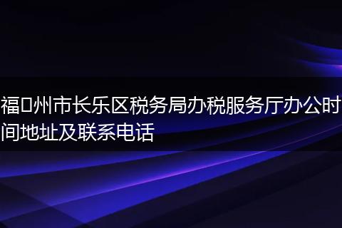 福​州市长乐区税务局办税服务厅办公时间地址及联系电话